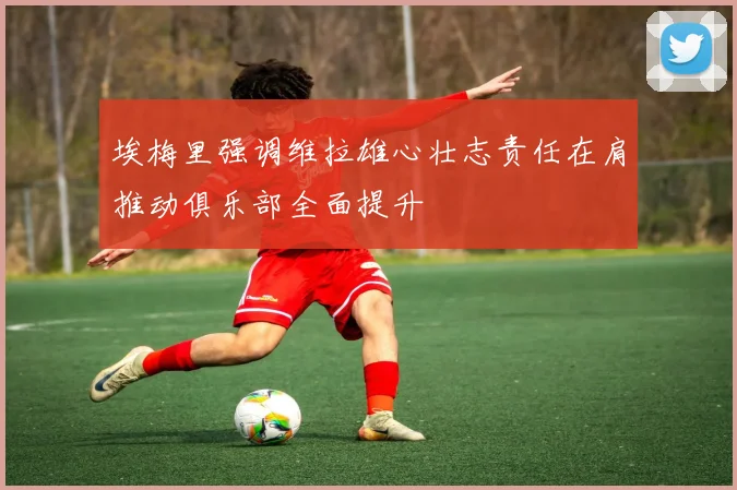 埃梅里强调维拉雄心壮志责任在肩推动俱乐部全面提升