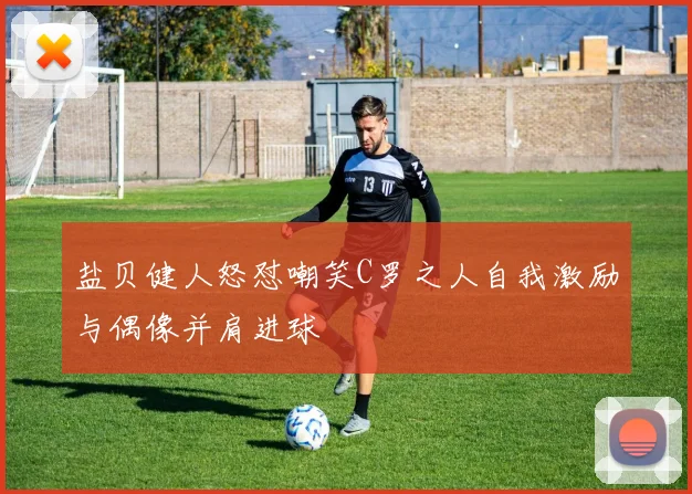 盐贝健人怒怼嘲笑C罗之人自我激励与偶像并肩进球