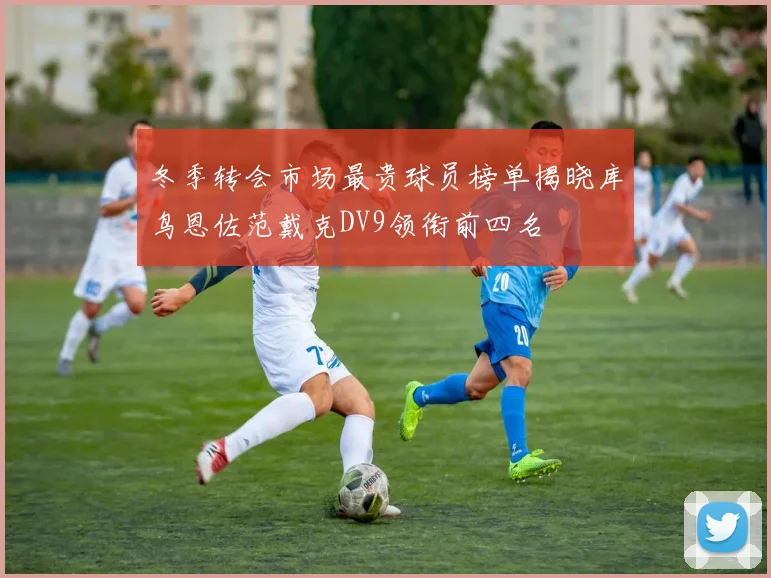 冬季转会市场最贵球员榜单揭晓库鸟恩佐范戴克DV9领衔前四名