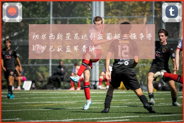 切尔西新星昆达引发葡超三强争夺17岁已获蓝军青睐