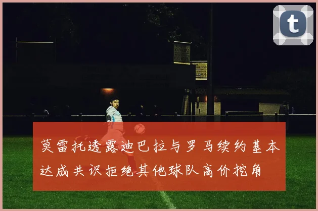 莫雷托透露迪巴拉与罗马续约基本达成共识拒绝其他球队高价挖角