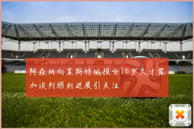阿森纳向莱斯特城报价16岁天才蒙加谈判顺利进展引关注