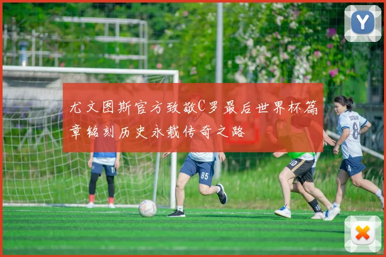 尤文图斯官方致敬C罗最后世界杯篇章铭刻历史永载传奇之路