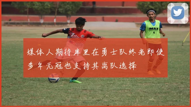 媒体人期待库里在勇士队终老即使多年无冠也支持其离队选择