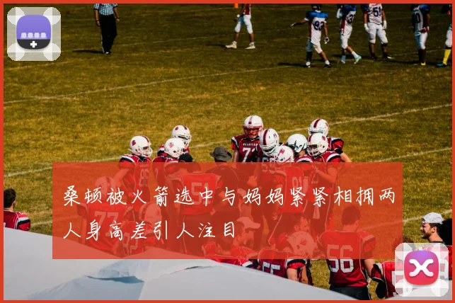 桑顿被火箭选中与妈妈紧紧相拥两人身高差引人注目