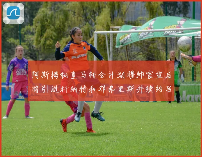 阿斯揭秘皇马转会计划穆帅官宣后将引进科纳特和邓弗里斯并续约吕迪格