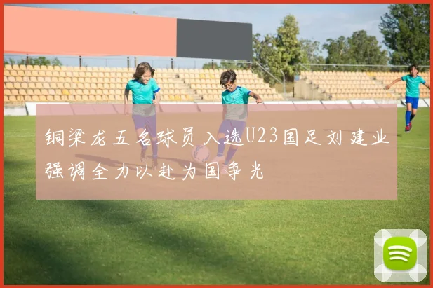 铜梁龙五名球员入选U23国足刘建业强调全力以赴为国争光