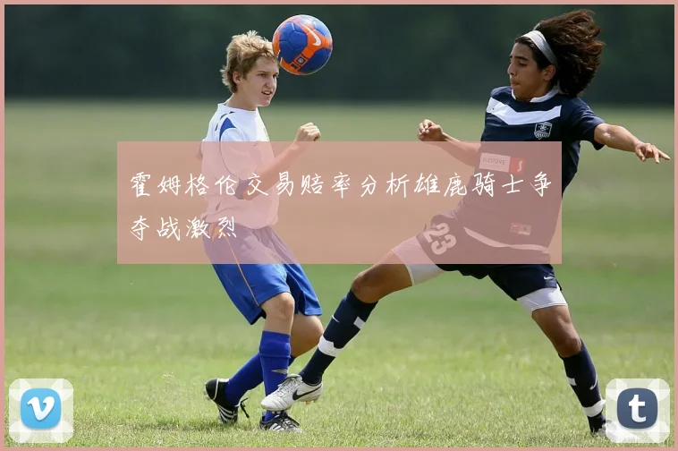 霍姆格伦交易赔率分析雄鹿骑士争夺战激烈