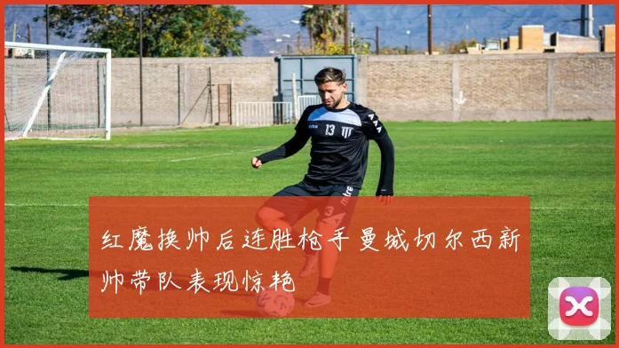 红魔换帅后连胜枪手曼城切尔西新帅带队表现惊艳