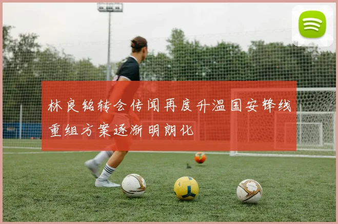 林良铭转会传闻再度升温国安锋线重组方案逐渐明朗化