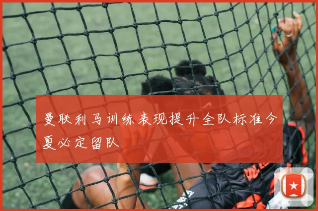 曼联利马训练表现提升全队标准今夏必定留队