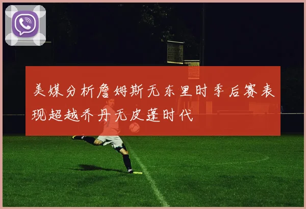 美媒分析詹姆斯无东里时季后赛表现超越乔丹无皮蓬时代