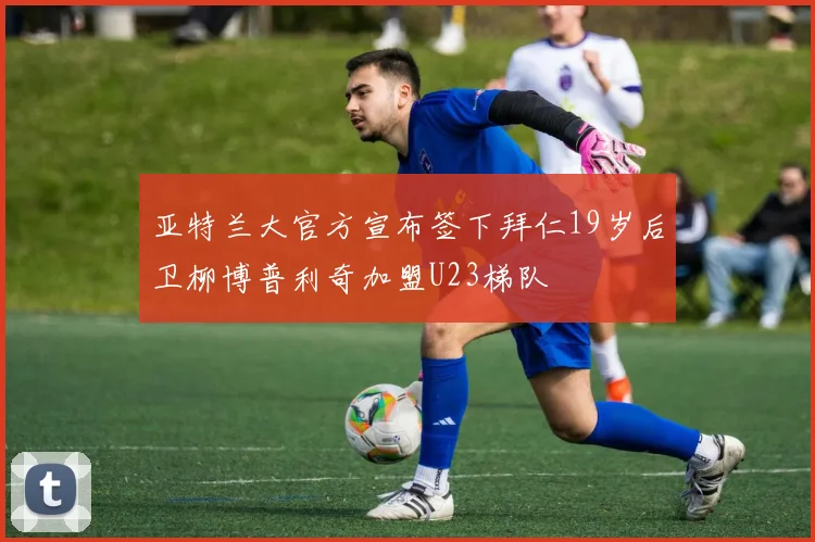 亚特兰大官方宣布签下拜仁19岁后卫柳博普利奇加盟U23梯队