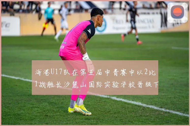 海港U17队在第五届中青赛中以2比1战胜长沙麓山国际实验学校晋级下一轮