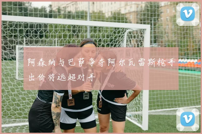 阿森纳与巴萨争夺阿尔瓦雷斯枪手出价将远超对手