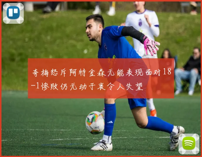 夸梅怒斥阿特金森无能表现面对18-1惨败仍无动于衷令人失望