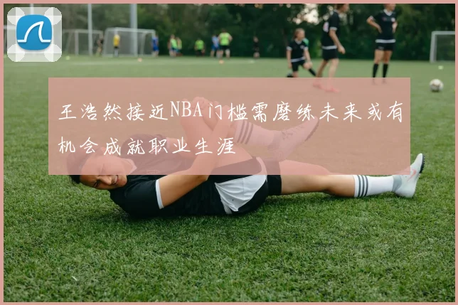 王浩然接近NBA门槛需磨练未来或有机会成就职业生涯