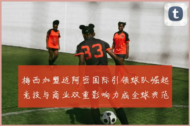 梅西加盟迈阿密国际引领球队崛起竞技与商业双重影响力成全球典范