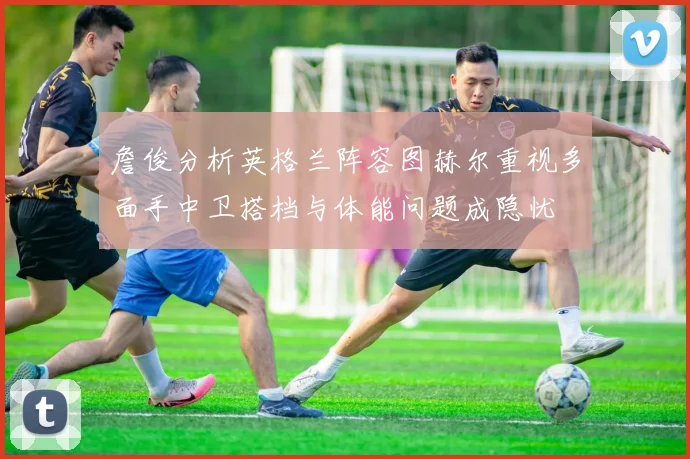 詹俊分析英格兰阵容图赫尔重视多面手中卫搭档与体能问题成隐忧