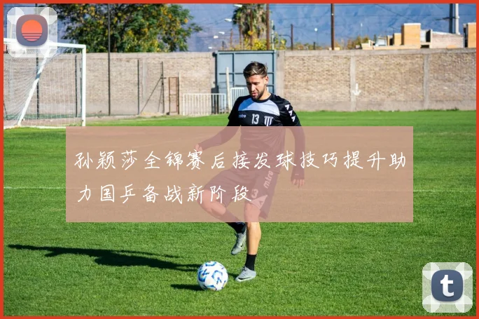 孙颖莎全锦赛后接发球技巧提升助力国乒备战新阶段