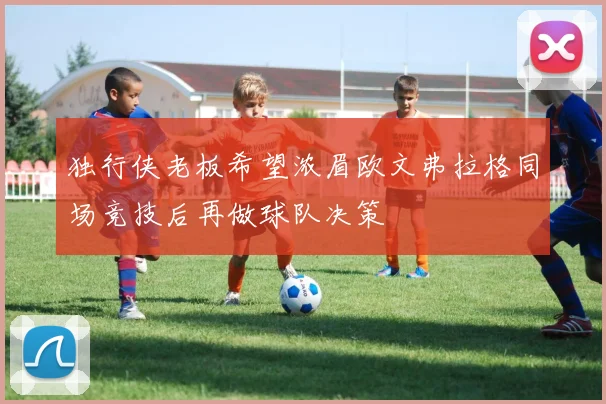 独行侠老板希望浓眉欧文弗拉格同场竞技后再做球队决策